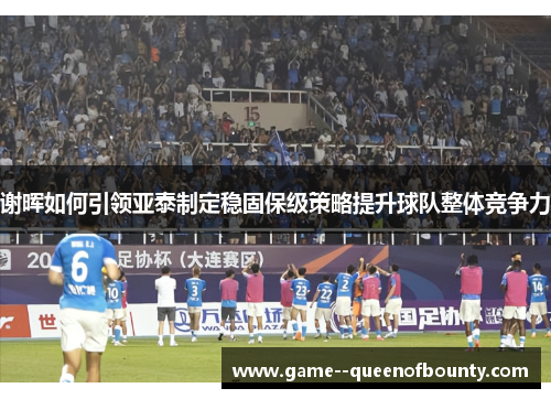 谢晖如何引领亚泰制定稳固保级策略提升球队整体竞争力