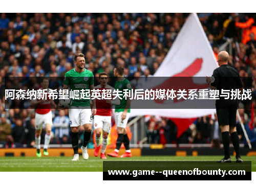 阿森纳新希望崛起英超失利后的媒体关系重塑与挑战 阿森纳新希望崛起英超失利后的媒体关系重塑与挑战