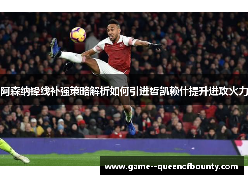 阿森纳锋线补强策略解析如何引进哲凯赖什提升进攻火力
