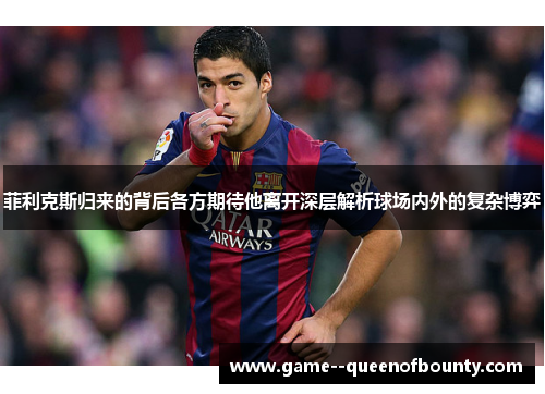 菲利克斯归来的背后各方期待他离开深层解析球场内外的复杂博弈 菲利克斯归来的背后各方期待他离开深层解析球场内外的复杂博弈