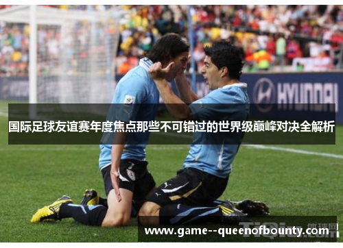 国际足球友谊赛年度焦点那些不可错过的世界级巅峰对决全解析 国际足球友谊赛年度焦点那些不可错过的世界级巅峰对决全解析