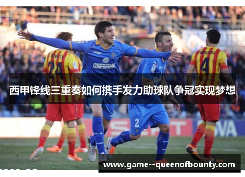 西甲锋线三重奏如何携手发力助球队争冠实现梦想
