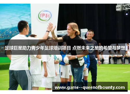 足球巨星助力青少年足球培训项目 点燃未来之星的希望与梦想 足球巨星助力青少年足球培训项目 点燃未来之星的希望与梦想