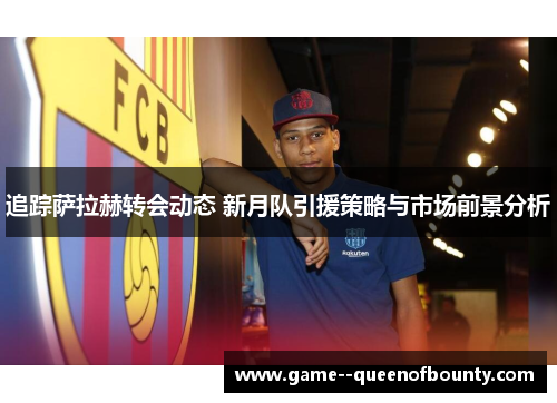 追踪萨拉赫转会动态 新月队引援策略与市场前景分析 追踪萨拉赫转会动态 新月队引援策略与市场前景分析