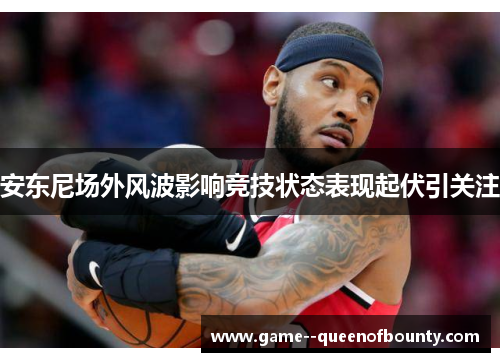 安东尼场外风波影响竞技状态表现起伏引关注 安东尼场外风波影响竞技状态表现起伏引关注