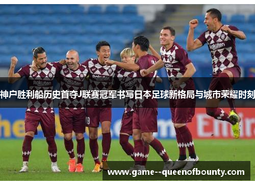 神户胜利船历史首夺J联赛冠军书写日本足球新格局与城市荣耀时刻