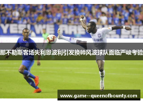 那不勒斯客场失利恩波利引发换帅风波球队面临严峻考验