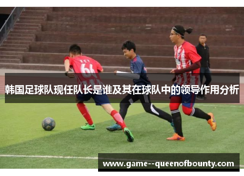 韩国足球队现任队长是谁及其在球队中的领导作用分析