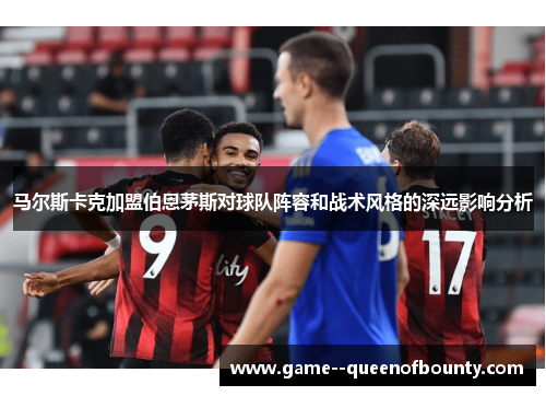 马尔斯卡克加盟伯恩茅斯对球队阵容和战术风格的深远影响分析