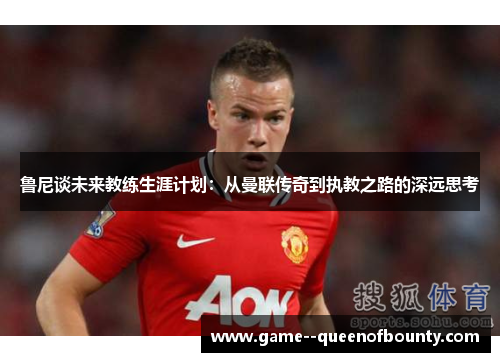 鲁尼谈未来教练生涯计划：从曼联传奇到执教之路的深远思考