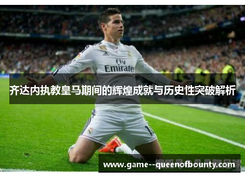 齐达内执教皇马期间的辉煌成就与历史性突破解析