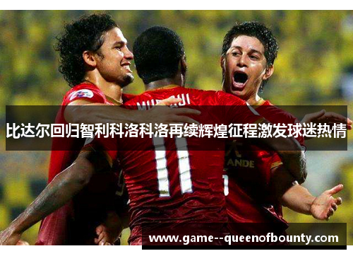 比达尔回归智利科洛科洛再续辉煌征程激发球迷热情